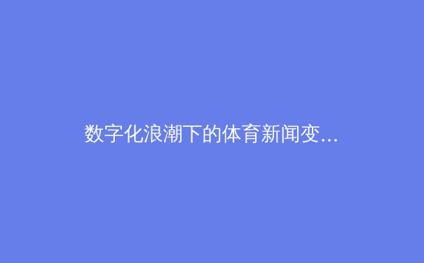 数字化浪潮下的体育新闻变革：从信息传递到沉浸式体验