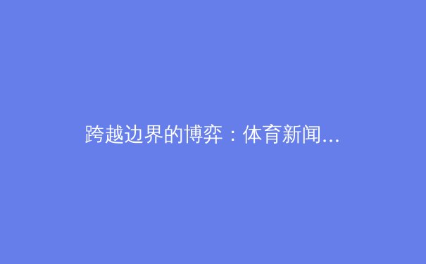 跨越边界的博弈：体育新闻如何重塑全球叙事与文化认同 - 3